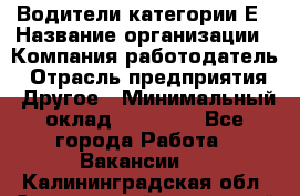 Водители категории Е › Название организации ­ Компания-работодатель › Отрасль предприятия ­ Другое › Минимальный оклад ­ 50 000 - Все города Работа » Вакансии   . Калининградская обл.,Светловский городской округ 